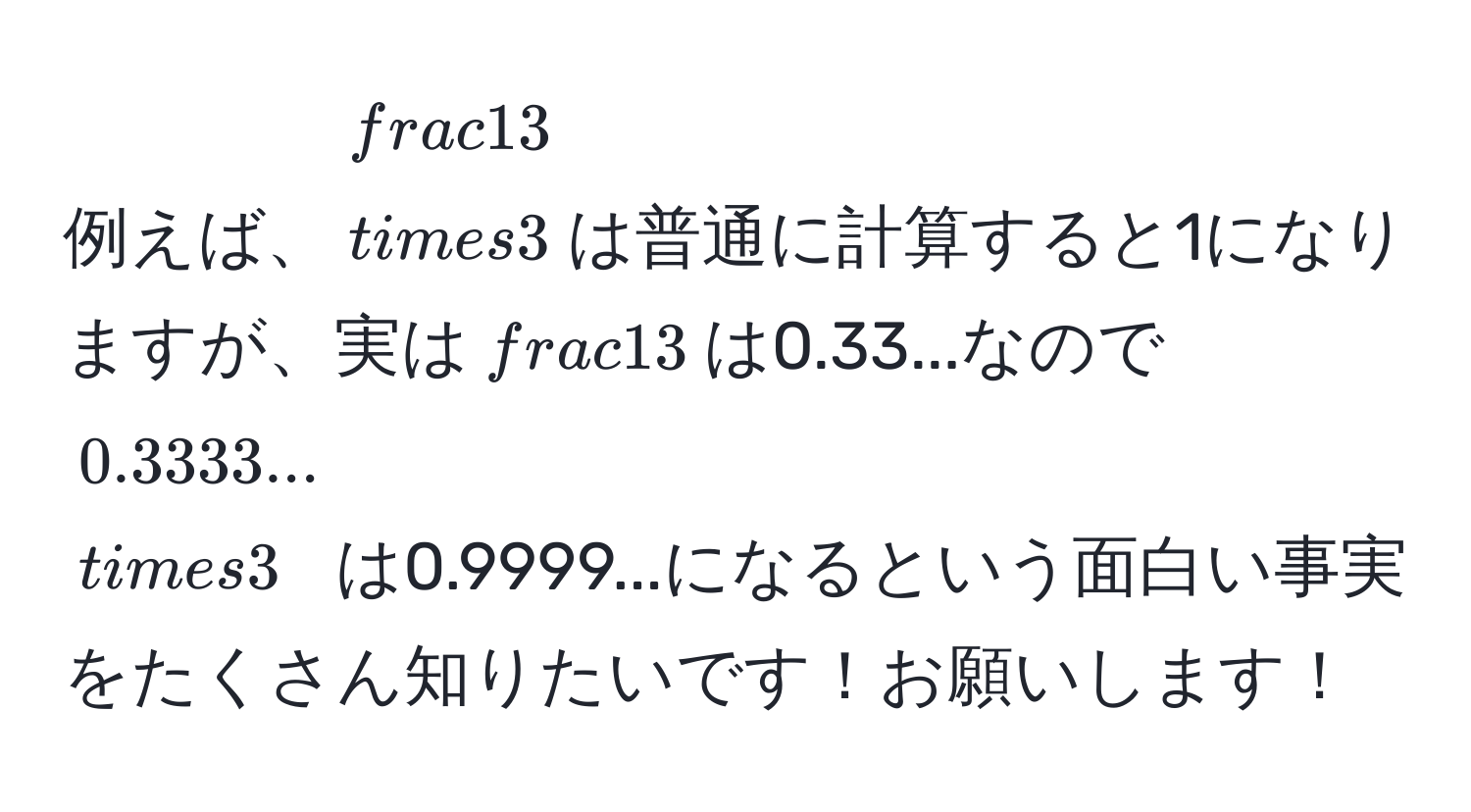 例えば、$ 1/3  * 3$は普通に計算すると1になりますが、実は$ 1/3 $は0.33...なので$0.3333... * 3$は0.9999...になるという面白い事実をたくさん知りたいです！お願いします！