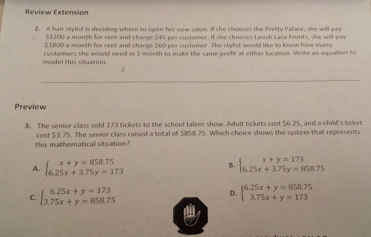 Review Extension
2. A hair stylist is deciding where to open her new salon. If she chooses the Pretty Palace, she will pay
$1200 a month for rent and charge $45 per customer. If she chooses Lavish Lace Fronts, she will pay
$1800 a month for rent and charge $60 per customer. The stylist would like to know how many
customers she would need in 1 month to make the same profit at either location. Write an equation to
model this situation.
Preview
3. The senior class sold 173 tickets to the school talent show. Adult tickets cost $6.25, and a child's ticket
cost $3.75. The senior class raised a total of $858.75. Which choice shows the system that represents
this mathematical situation?
A. beginarrayl x+y=858.75 6.25x+3.75y=173endarray. B. beginarrayl x+y=173 6.25x+3.75y=858.75endarray.
C. beginarrayl 6.25x+y=173 3.75x+y=858.75endarray.
D. beginarrayl 6.25x+y=858.75 3.75x+y=173endarray.
