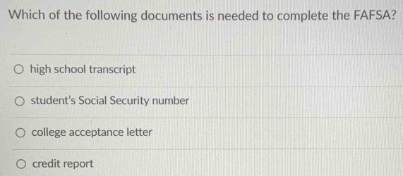 Which of the following documents is needed to complete the FAFSA?
high school transcript
student's Social Security number
college acceptance letter
credit report