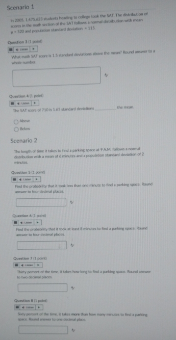 Scenario 1 
In 2005, 1475.623 students heading to college took the SAT. The distribution of 
scores in the math section of the SAT follows a normal distribution with mean
u=520 and population standard deviation =115
Question 3 (1 point) 
, 
What math SAT score is 1.S standard deviations above the mean? Round answer to a 
whole number. 
~ 
Question 4 (1 point) 
, 
The SAT score of 710 is 1.65 standard deviations _the mean. 
Abave 
Below 
Scenario 2 
The length of time it takes to find a parking space at 9 A.M. follows a normal 
distribution with a mean of 6 minutes and a population standard deviation of 2
minutes. 
Question 5 (1 point) 
Lister * 
Find the probability that it took less than one minute to find a parking space. Round 
answer to four decimal places. 
Question 6 (1 point) 
4 Listen 
Find the probability that it took at least 8 minutes to find a parking space. Round 
answer to four decimal places. 
Question 7 (1 point) 
Listoo 
Thirty percent of the time, it takes how long to find a parking space. Round answer 
to two decimal places. 
Question B (1 point) 
“ ← ' , 
Sixty percent of the time, it takes more than how many minutes to find a parking 
space. Round answer to one decimal place. 
~