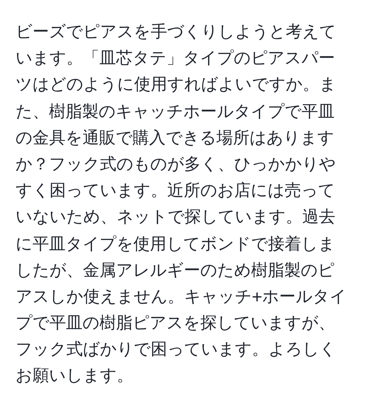 ビーズでピアスを手づくりしようと考えています。「皿芯タテ」タイプのピアスパーツはどのように使用すればよいですか。また、樹脂製のキャッチホールタイプで平皿の金具を通販で購入できる場所はありますか？フック式のものが多く、ひっかかりやすく困っています。近所のお店には売っていないため、ネットで探しています。過去に平皿タイプを使用してボンドで接着しましたが、金属アレルギーのため樹脂製のピアスしか使えません。キャッチ+ホールタイプで平皿の樹脂ピアスを探していますが、フック式ばかりで困っています。よろしくお願いします。