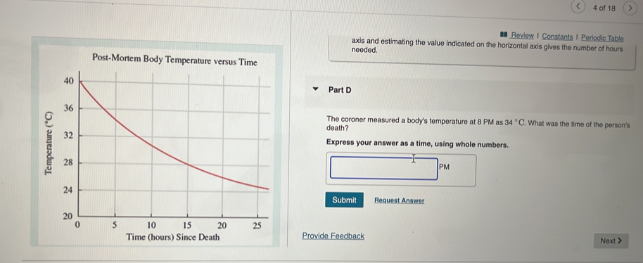 < 4 of 18 > 
Review I Constants 1 Periodic Table 
axis and estimating the value indicated on the horizontal axis gives the number of hours
needed. 
Post-Mortem Body Temperature versus Time 
Part D 
The coroner measured a body's temperature at 8 PM as 34°C. What was the time of the person's 
death ? 
Express your answer as a time, using whole numbers. 
PM 
Submit Request Answer 
Provide Feedback 
Next >