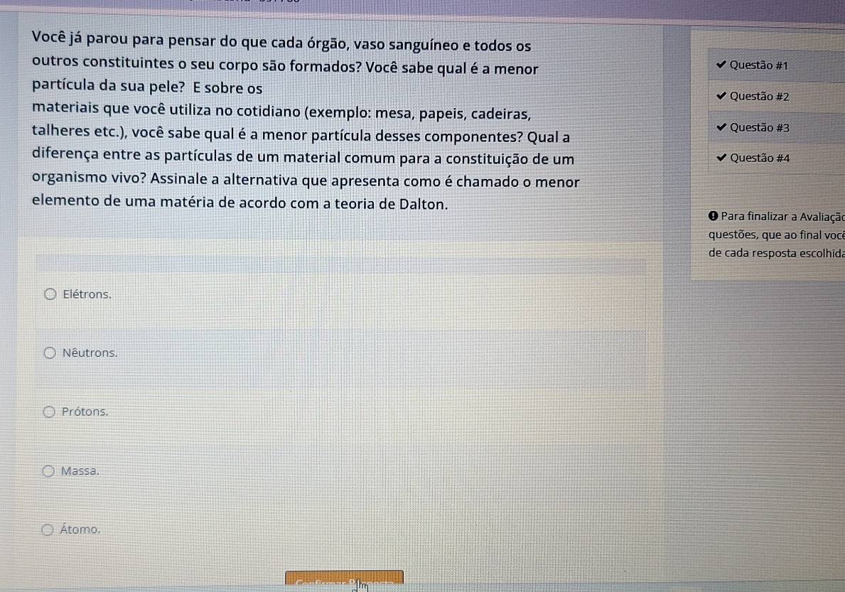 Você já parou para pensar do que cada órgão, vaso sanguíneo e todos os
outros constituintes o seu corpo são formados? Você sabe qual é a menor Questão #1
partícula da sua pele? E sobre os
Questão #2
materiais que você utiliza no cotidiano (exemplo: mesa, papeis, cadeiras,
Questão #3
talheres etc.), você sabe qual é a menor partícula desses componentes? Qual a
diferença entre as partículas de um material comum para a constituição de um Questão #4
organismo vivo? Assinale a alternativa que apresenta como é chamado o menor
elemento de uma matéria de acordo com a teoria de Dalton.
O Para finalizar a Avaliação
questões, que ao final você
de cada resposta escolhida
Elétrons.
Nêutrons.
Prótons.
Massa.
Átomo.