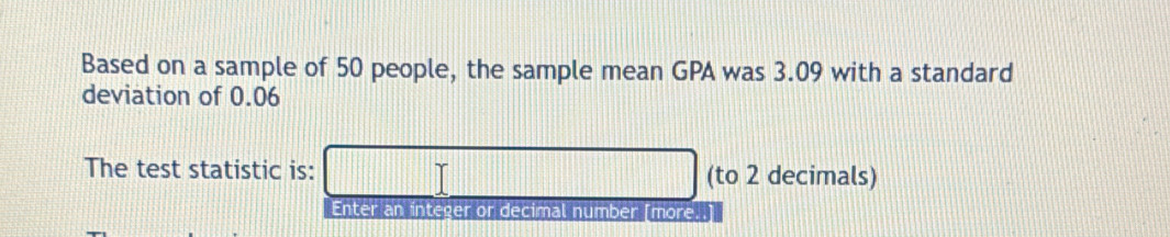 Based on a sample of 50 people, the sample mean GPA was 3.09 with a standard 
deviation of 0.06
The test statistic is: (to 2 decimals) 
Enter an integer or decimal number [more..