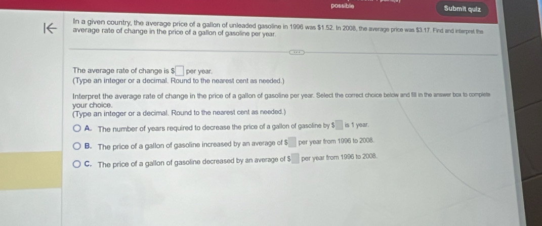 possible Submit quiz
In a given country, the average price of a gallon of unleaded gasoline in 1996 was $1.52. In 2008, the average price was $3.17. Find and interpret the
average rate of change in the price of a gallon of gasoline per year.
The average rate of change is $□ per year.
(Type an integer or a decimal. Round to the nearest cent as needed.)
Interpret the average rate of change in the price of a gallon of gasoline per year. Select the correct choice below and fill in the answer box to complete
your choice.
(Type an integer or a decimal. Round to the nearest cent as needed.)
A. The number of years required to decrease the price of a gallon of gasoline by $□ is1 year.
B. The price of a gallon of gasoline increased by an average of $□ per year from 1996 to 2008.
C. The price of a gallon of gasoline decreased by an average of $ □ per year from 1996 to 2008.