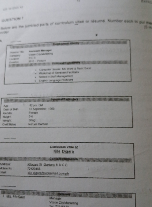 pln =2 
QUESTION 1 
Below are the jumbled parts of curriculum vitae or résumé. Number each to put the 
(5m
order 
z 
A 
_ 
' l y hegt Foway 
Setton Tdo Aseloherd Marge 
Company Vision City Marketing 
Location N C D 
Dumeton 2010 Present 
C Cao e 
Camputer Léorate MS Word & Rasic Exce 
Workshop or Seminers Facilitator 
Skilled in Staff Managemen! 
English Language Prätcient 
_ 
* tw' at'Persónal Particuters 
Age 42 yrs Old 
Date of Birth 10 September, 1980
Gender Femate 
Heigh! 5 6 
Weight 50 kg
Civil Status Not yet mared 
_ 
Curriculum Vitae of 
Kila Digara 
Contact nfegnation 
Address Kitegara St Gordons 5. N C D 
Mobsie No 72123456
mall kiia digan rocketmail com ph 
_ 
Mrs. Filo Gaure Referees 
Manager 
Vision City Marketing