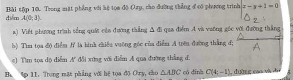 Bài tập 10. Trong mặt phẳng với hệ tọa độ Oxy, cho đường thẳng đ có phương trình x-y+1=0
diểm A(0;3). 
a) Viết phương trình tổng quát của đường thẳng △ di qua điểm A và vuông góc với đường thẳng 
b) Tìm tọa độ điểm H là hình chiếu vuông góc của điểm A trên đường thẳng d; A
c) Tìm tọa dộ điểm A' đối xứng với điểm A qua đường thẳng d, 
Ba ập 11. Trong mặt phẳng với hệ tọa độ Oxy, cho △ ABC có dinh C(4;-1) , dường cao và dự I