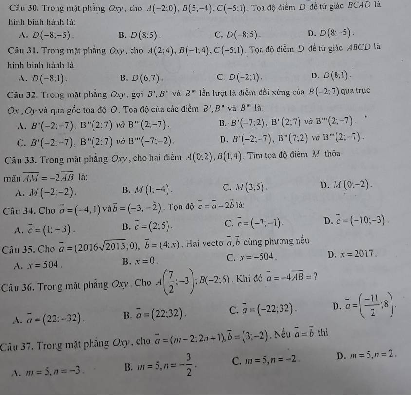 Câu 30, Trong mặt phẳng Oxy, cho A(-2:0),B(5;-4),C(-5;1). Tọa độ điểm D đề tứ giác BCAD là
hình bình hành là:
A. D(-8:-5). B. D(8:5). C. D(-8;5). D. D(8;-5).
Câu 31. Trong mặt phẳng Oxy , cho A(2;4),B(-1;4),C(-5;1) Tọa độ điểm D đề tứ giác ABCD là
hình bình hành là:
C.
A. D(-8:1). B. D(6:7). D(-2;1). D. D(8;1).
Câu 32. Trong mặt phẳng Oxy, gọi B',B'' và B''' lần lượt là điểm đối xứng của B(-2;7) qua trục
Ox , Oy và qua gốc tọa độ O. Tọa độ của các điểm B',B'' và B''' là:
A. B'(-2:-7),B''(2;7) và B'''(2:-7). B. B'(-7;2),B''(2;7) và B'''(2;-7).
C. B'(-2:-7),B''(2:7) và B'''(-7;-2). D. B'(-2;-7),B''(7;2) và B'''(2;-7).
Câu 33. Trong mặt phẳng Oxy , cho hai điểm A(0:2),B(1;4). Tim tọa độ điểm M thôa
mǎn overline AM=-2overline AB là:
A. M(-2:-2). B. M(1;-4). C. M(3;5). D. M(0:-2).
Câu 34. Cho vector a=(-4,1) và vector b=(-3,-2).  Tọa độ vector c=vector a-2vector b là:
A. vector c=(1:-3). B. vector c=(2:5). C. overline c=(-7;-1). D. overline c=(-10;-3).
Câu 35. Cho overline a=(2016sqrt(2015);0),overline b=(4:x). Hai vecto overline a,overline b cùng phương nếu
C. x=-504. D. x=2017.
A. x=504.
B. x=0.
Câu 36. Trong mặt phẳng Oxy , Cho A( 7/2 ;-3);B(-2:5). Khi đó overline a=-4overline AB= ?
A. overline a=(22:-32). B. overline a=(22;32). C. vector a=(-22;32). D. overline a=( (-11)/2 ;8).
Câu 37. Trong mặt pháng Oxy , cho vector a=(m-2:2n+1),vector b=(3;-2). Nếu vector a=vector b thì
A. m=5,n=-3. B. m=5,n=- 3/2 . C. m=5,n=-2. D. m=5,n=2.