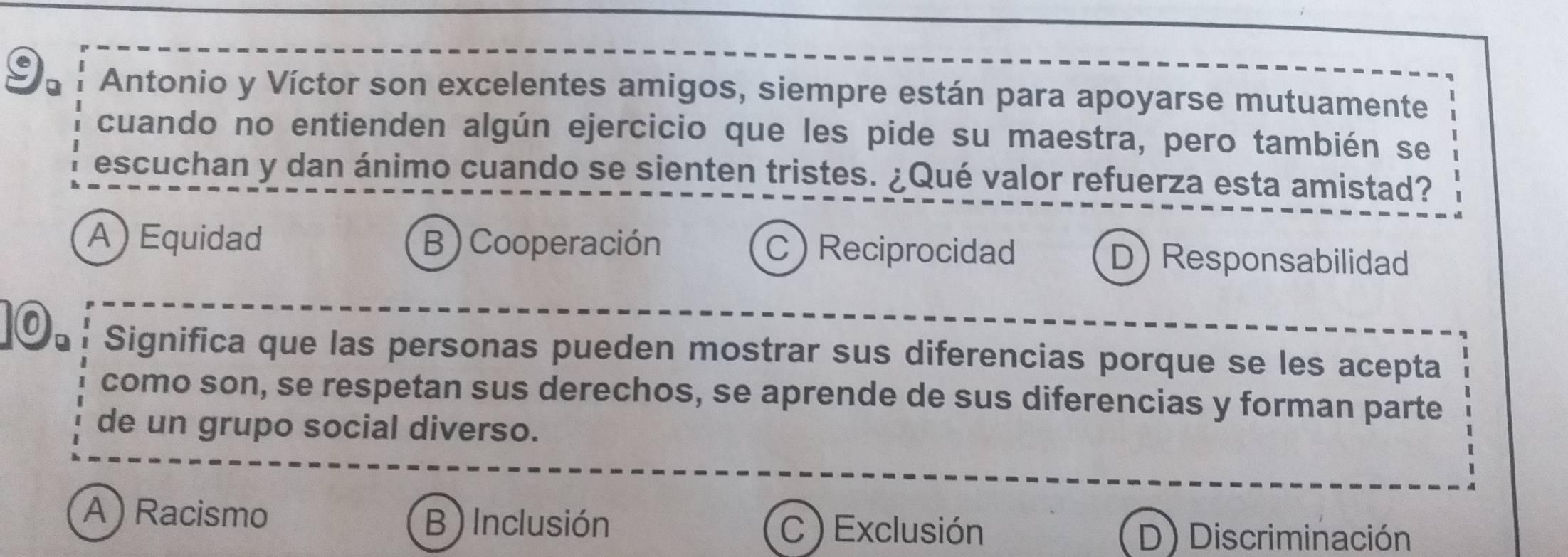 Antonio y Víctor son excelentes amigos, siempre están para apoyarse mutuamente
cuando no entienden algún ejercicio que les pide su maestra, pero también se
escuchan y dan ánimo cuando se sienten tristes. ¿Qué valor refuerza esta amistad?
A ) Equidad B ) Cooperación C Reciprocidad D) Responsabilidad
©: Significa que las personas pueden mostrar sus diferencias porque se les acepta
como son, se respetan sus derechos, se aprende de sus diferencias y forman parte
de un grupo social diverso.
A ) Racismo B) Inclusión C ) Exclusión
D) Discriminación