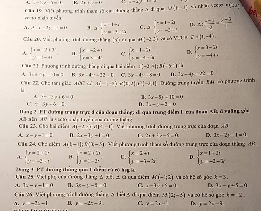 A. x-2y-5=0. B. 2x+y=0 C. x-2y-1=0
Câu 19. Viết phương trình tham số của đường thẳng △ di qua M(1;-3) và nhận vectơ overline n(1;2)
vectơ pháp tuyến.
A. △ :x+2y+5=0 B. Delta :beginarrayl x=1+t y=-3+2tendarray. C. Delta :beginarrayl x=1-2t y=-3+tendarray. . D. △ : (x-1)/-2 = (y+3)/1 
Câu 20. Viết phương trình dường thẳng (đ) đi qua M(-2;3) và có VTCP vector u=(1;-4).
A. beginarrayl x=-2+3t y=1-4tendarray. B. beginarrayl x=-2+t y=3-4tendarray. C. beginarrayl x=1-2t y=-4+3tendarray. . D. beginarrayl x=3-2t y=-4+tendarray.
Câu 21. Phương trình đường thẳng đi qua hai điểm A(-2;4);B(-6;1) là:
A. 3x+4y-10=0. B. 3x-4y+22=0. C. 3x-4y+8=0. D. 3x-4y-22=0.
Câu 22. Cho tam giác ABC có A(-1;-2);B(0;2);C(-2;1). Đường trung tuyến BM có phương trình
là:
A. 5x-3y+6=0 B. 3x-5y+10=0
C. x-3y+6=0. D. 3x-y-2=0
Dạng 2. PT đường trung trực d của đoạn thẳng: đi qua trung điểm I của đoạn AB, d vuông góc
AB nên overline AB là vecto pháp tuyến của đường thắng
Câu 23. Cho hai điểm A(-2;3);B(4;-1). Viết phương trình đường trung trực của đoạn AB .
A. x-y-1=0. B. 2x-3y+1=0. C. 2x+3y-5=0. D. 3x-2y-1=0.
Câu 24. Cho diểm A(1;-1);B(3;-5). Viết phương trình tham số đường trung trực của đoạn thẳng AB .
A. beginarrayl x=2+2t y=-3+tendarray. . B. beginarrayl x=2+2t y=1-3tendarray. . C. beginarrayl x=2+t y=-3-2tendarray. . D. beginarrayl x=1+2t y=-2-3tendarray. .
Dạng 3. PT đường thẳng qua 1 điểm và có hsg k.
Câu 25. Viết pttq của đường thắng △ bie △ di qua điểm M(-1;2) và có hệ số góc k=3.
A. 3x-y-1=0 B. 3x-y-5=0 C. x-3y+5=0. D. 3x-y+5=0
Câu 26. Viết phương trình đường thẳng △ biết △ di qua điểm M(2;-5) và có hệ số góc k=-2.
A. y=-2x-1 B. y=-2x-9. C. y=2x-1. D. y=2x-9.