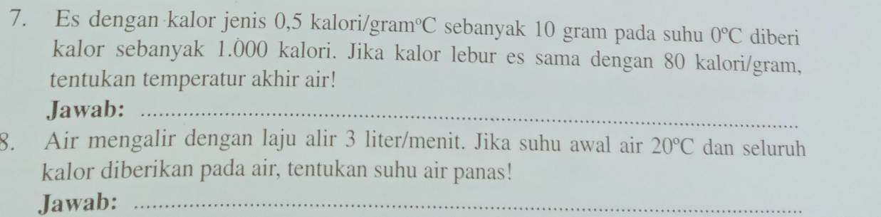 Es dengan kalor jenis 0,5 kalori/gram°C sebanyak 10 gram pada suhu 0°C diberi 
kalor sebanyak 1.000 kalori. Jika kalor lebur es sama dengan 80 kalori/gram, 
tentukan temperatur akhir air! 
Jawab:_ 
8. Air mengalir dengan laju alir 3 liter /menit. Jika suhu awal air 20°C dan seluruh 
kalor diberikan pada air, tentukan suhu air panas! 
Jawab:_