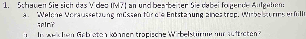 Schauen Sie sich das Video (M7) an und bearbeiten Sie dabei folgende Aufgaben: 
a. Welche Voraussetzung müssen für die Entstehung eines trop. Wirbelsturms erfüllt 
sein? 
b. In welchen Gebieten können tropische Wirbelstürme nur auftreten?