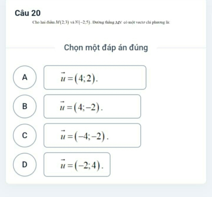 Cho hai điểm M(2;3) và N(-2,5). Đường thắng MV có một vectơ chi phương là:
Chọn một đáp án đúng
A vector u=(4;2).
B vector u=(4;-2).
C vector u=(-4;-2).
D vector u=(-2;4).