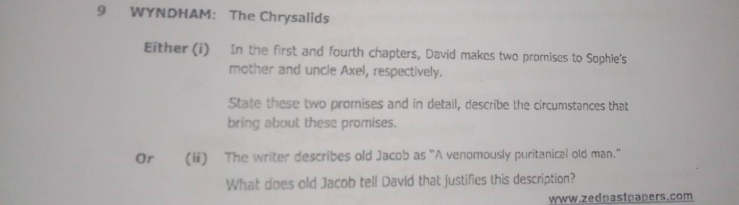 WYNDHAM: The Chrysalids 
Either (i) In the first and fourth chapters, David makes two promises to Sophie's 
mother and uncle Axel, respectively. 
State these two promises and in detail, describe the circumstances that 
bring about these promises. 
Or (ii) The writer describes old Jacob as “A venomously puritanical old man.” 
What does old Jacob tell DavId that justifies this description? 
www.zedpastpapers.com