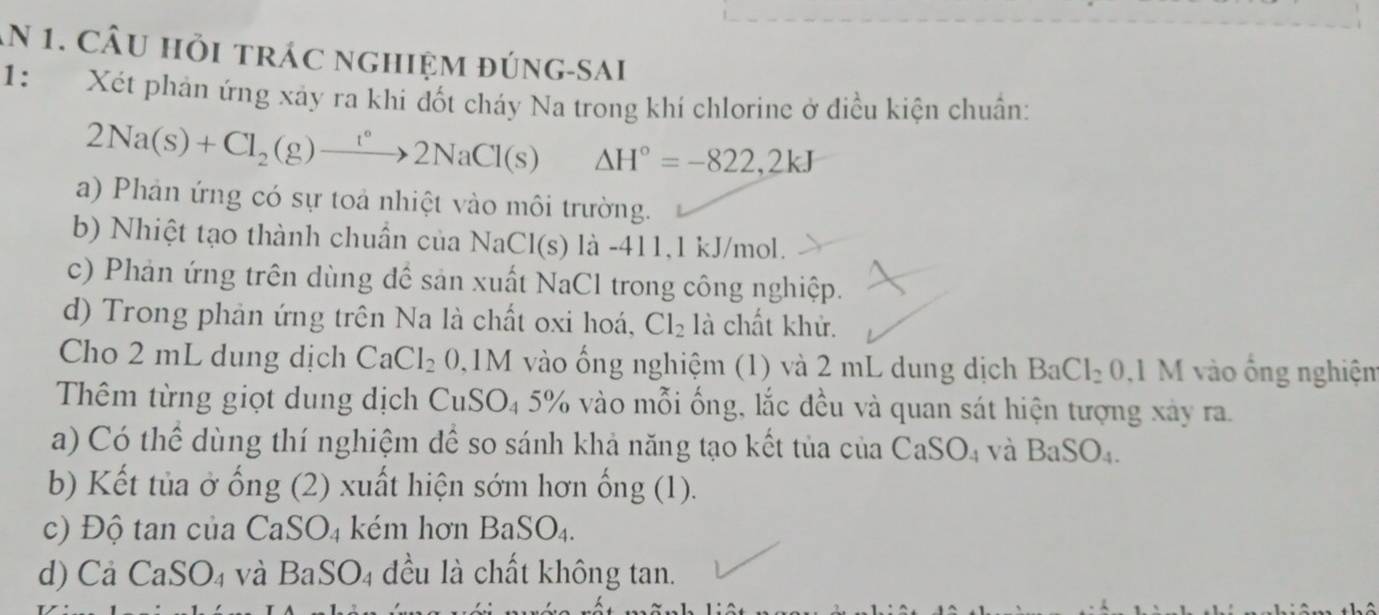 An 1. Câu hỏi trác nghiệm đúng-sai 
1： Xét phản ứng xảy ra khi đốt cháy Na trong khí chlorine ở điều kiện chuẩn: 
2Na(s)+Cl_2(g)to 2N°2NaCl(s) △ H°=-822,2kJ
a) Phản ứng có sự toả nhiệt vào môi trường. 
b) Nhiệt tạo thành chuẩn của NaCl(s) là -411, 1 kJ/mol. 
c) Phản ứng trên dùng để sản xuất NaCl trong công nghiệp. 
d) Trong phản ứng trên Na là chất oxi hoá, Cl_2 là chất khử. 
Cho 2 mL dung dịch CaCl_2 ( 0,1M vào ống nghiệm (1) và 2 mL dung dịch BaCl_20,1M vào ổng nghiệm 
Thêm từng giọt dung dịch C 1 SO_45% % vào mỗi ống, lắc đều và quan sát hiện tượng xảy ra. 
a) Có thể dùng thí nghiệm để so sánh khả năng tạo kết tủa của CaSO_4 và BaSO_4. 
b) Kết tủa ở ống (2) xuất hiện sớm hơn ống (1). 
c) Độ tan của CaSO₄ kém hơn BaSO_4. 
d) Cả Ca SO_4 và BaSO4 đều là chất không tan.