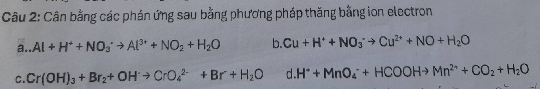 Cân bằng các phản ứng sau bằng phương pháp thăng bằng ion electron 
a. _  Al+H^++NO_3^(-to Al^3+)+NO_2+H_2O
b. Cu+H^++NO_3^(-to Cu^2+)+NO+H_2O
C. Cr(OH)_3+Br_2+OH^-to CrO_4^((2-)+Br^-)+H_2O d. H^++MnO_4^(-+HCOOHto Mn^2+)+CO_2+H_2O