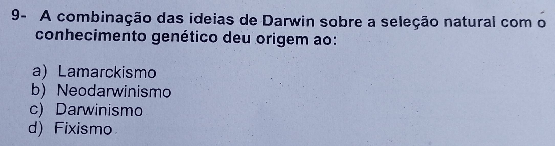 9- A combinação das ideias de Darwin sobre a seleção natural com o
conhecimento genético deu origem ao:
a) Lamarckismo
b) Neodarwinismo
c) Darwinismo
d) Fixismo