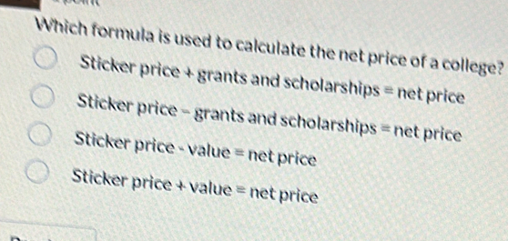 Which formula is used to calculate the net price of a college?
Sticker price + grants and scholarships = net price
Sticker price - grants and scholarships = net price
Sticker price - value = net price
Sticker price + value = net price