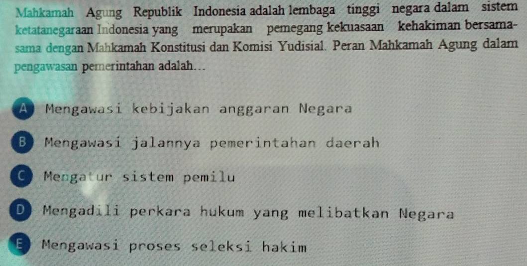 Mahkamah Agung Republik Indonesia adalah lembaga tinggi negara dalam sistem
ketatanegaraan Indonesia yang merupakan pemegang kekuasaan kehakiman bersama-
sama dengan Mahkamah Konstitusi dan Komisi Yudisial. Peran Mahkamah Agung dalam
pengawasan pemerintahan adalah….
A Mengawasi kebijakan anggaran Negara
B Mengawasi jalannya pemerintahan daerah
Mengatur sistem pemilu
D) Mengadili perkara hukum yang melibatkan Negara
E Mengawasi proses seleksi hakim