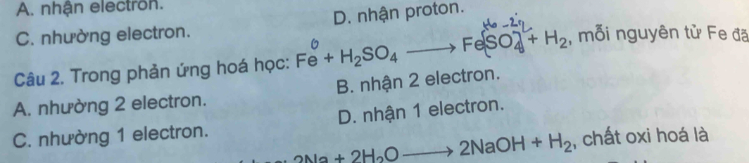 A. nhận electron.
C. nhường electron. D. nhận proton.
Câu 2. Trong phản ứng hoá học: Fe+H_2SO_4to Fe(SO_4)2)_4+H_2 , mỗi nguyên tử Fe đã
A. nhường 2 electron. B. nhận 2 electron.
C. nhường 1 electron. D. nhận 1 electron.
2Na+2H_2Oto 2NaOH+H_2 , chất oxi hoá là