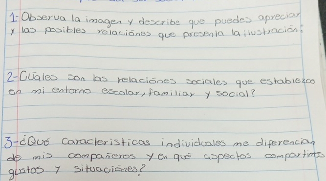 10bserva la imagen y describe gue puedes aprecial 
y las posibles relaciones gue presenta lajiustracion 
2-CJales zon las relaciones sociales gue estableico 
en mi entorno escolar, familiar y social? 
3iQUE caracteristicas individuales me diferencian 
de mis companeros yea gue aspectos compartinegs 
gustos y situaciones?