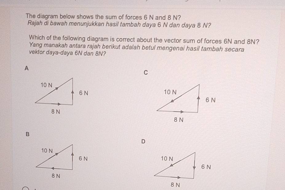 The diagram below shows the sum of forces 6 N and 8 N?
Rajah di bawah menunjukkan hasil tambah daya 6 N dan daya 8 N?
Which of the following diagram is correct about the vector sum of forces 6N and 8N?
Yang manakah antara rajah berikut adalah betul mengenai hasil tambah secara
vektor daya- daya 6N dan 8N?
A
C

B
D