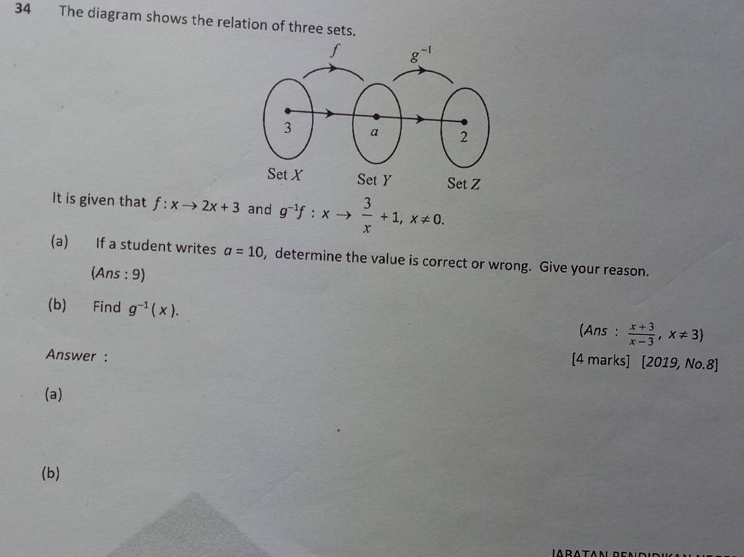 The diagram shows the relation of three sets.
It is given that f:xto 2x+3 and g^(-1)f:xto  3/x +1,x!= 0.
(a) If a student writes a=10 , determine the value is correct or wrong. Give your reason.
(Ans : 9)
(b) Find g^(-1)(x).
(Ans :  (x+3)/x-3 ,x!= 3)
Answer :
[4 marks] [2019, No.8]
(a)
(b)