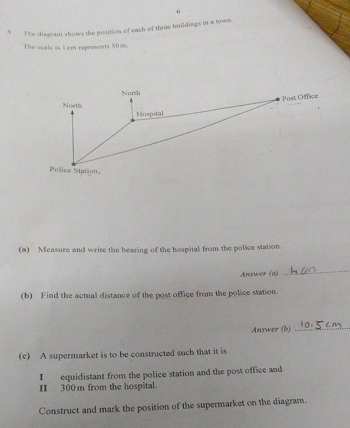6 
5 The diagram shows the position of each of three buildings in a town 
The scale is 1 cm represents 50 m. 
(a) Measure and write the bearing of the hospital from the police station. 
Answer (a) 
_ 
(b) Find the actual distance of the post office from the police station. 
Answer (b)_ 
(c) A supermarket is to be constructed such that it is 
I equidistant from the police station and the post office and 
Ⅱ 300m from the hospital. 
Construct and mark the position of the supermarket on the diagram.