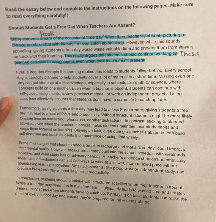 Read the essay below and complete the instructions on the following pages. Make sure
to read everything carefully!!
Should Students Get a Free Day When Teachers Are Absent?
Many students dream of the occasional "free day" when their teacher is absent, picturing a
chance to relax, chat with friends, or even catch up on sleep. However, while this sounds
appealing, giving students a free day would waste valuable time and prevent them from staying
on track with their learning. This essay argues that students should continue working on
planned activities or assignments even when their teacher isn't present:
First, a free day disrupts the learning routine and leads to students falling behind. Every school
day is carefully planned to help students cover a lot of material in a short time. Missing even one
day can put students at a disadvantage, especially in subjects like math or science, where
concepts build on one another. Even when a teacher is absent, students can continue with
self-guided assignments, review previous material, or work on independent projects. Using
class time effectively ensures that students don't have to scramble to catch up later.
Furthermore, giving students a free day may lead to a loss Furthermore, giving students a free
day may lead to a loss of focus and productivity. Without structure, students might be more likely
to waste time on socializing, phone use, or other distractions. In contrast, sticking to planned
activities, even when the teacher is absent, helps students maintain their study habits and
keeps them focused on learning. Staying on task, even during a teacher's absence, can build
self-discipline and teach students the importance of using time wisely.
Some might argue that students need a break to recharge and that a “free day” could improve
their mental health. However, breaks are already built into the school schedule with weekends,
holidays, and even study hall or advisory periods. A teacher's absence shouldn't automatically
mean time off—students can still find ways to work at a slower, more relaxed pace without
abandoning learning altogether. Small adjustments, like group work or independent study, can
create a low-stress day without sacrificing productivity.
In conclusion, students should continue with structured activities when their teacher is absent.
While a free day may seem fun in the short term, it ultimately leads to wasted time and creates
unnecessary stress when students have to catch up. By staying on task, students can make the
most of every school day and ensure they're prepared for the lessons ahead.