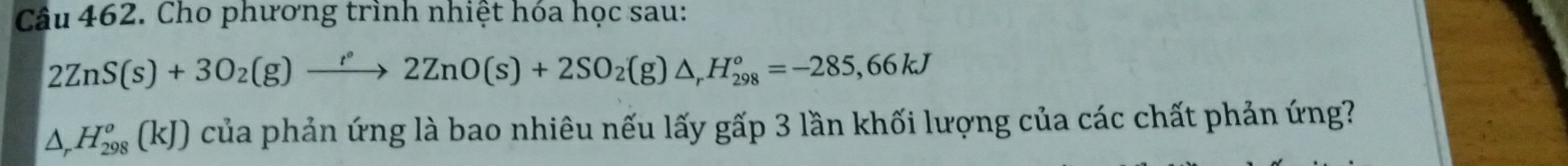 Cho phương trình nhiệt hóa học sau:
2ZnS(s)+3O_2(g)xrightarrow r°2ZnO(s)+2SO_2(g)△ _rH_(298)°=-285,66kJ
△ _rH_(298)^o(kJ) của phản ứng là bao nhiêu nếu lấy gấp 3 lần khối lượng của các chất phản ứng?