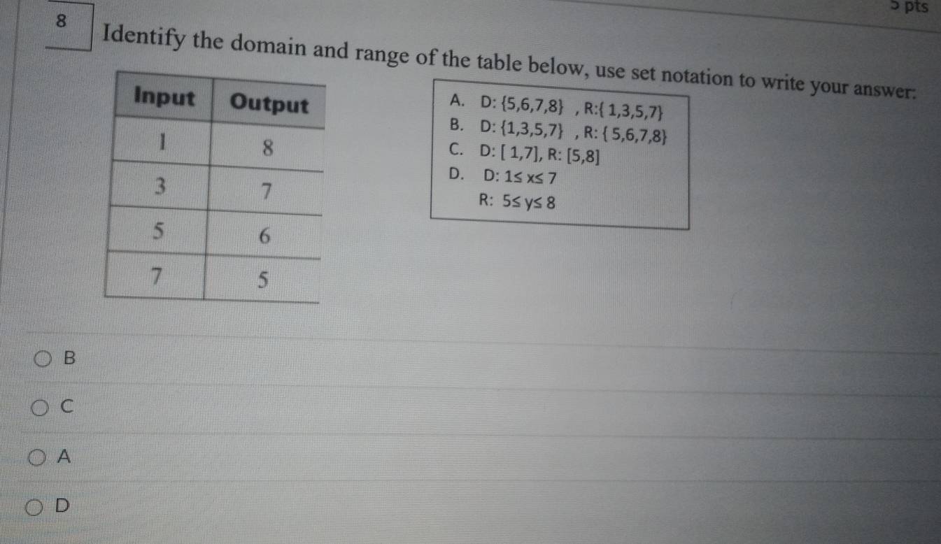 ɔ pts
8 Identify the domain and range of the table below, use set notation to write your answer:
A. D: 5,6,7,8 , R: 1,3,5,7
B. D: 1,3,5,7 , R: 5,6,7,8
C. D:[1,7], R:[5,8]
D. D:1≤ x≤ 7
R : 5≤ y≤ 8
B
C
A
D