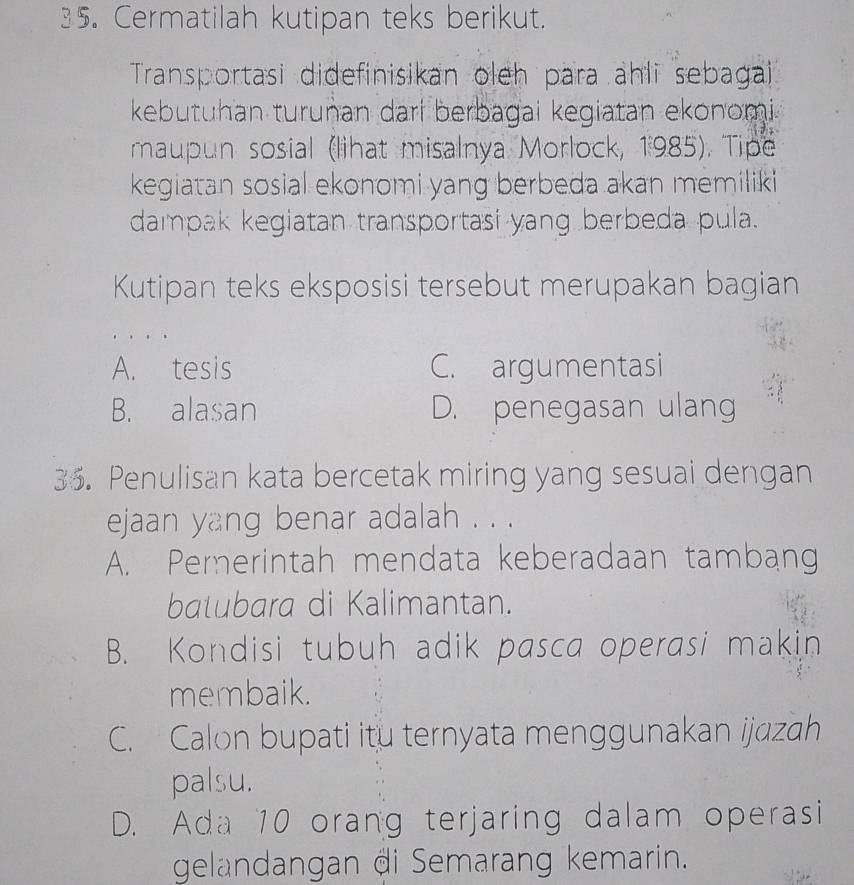 Cermatilah kutipan teks berikut.
Transportasi didefinisikan oleh para ahli sebagai
kebutuhan turuṇan dari berbagai kegiatan ekonomi
maupun sosial (lihat misalnya Morlock, 1985). Tipe
kegiatan sosial ekonomi yang berbeda akan memiliki
dampak kegiatan transportasi yang berbeda pula.
Kutipan teks eksposisi tersebut merupakan bagian
A. tesis C. argumentasi
B. alasan D. penegasan ulang
35. Penulisan kata bercetak miring yang sesuai dengan
ejaan yang benar adalah . . .
A. Pererintah mendata keberadaan tambang
batubara di Kalimantan.
B. Kondisi tubuh adik pasca operasi makin
membaik.
C. Calon bupati itu ternyata menggunakan ijazah
palsu.
D. Ada 10 orang terjaring dalam operasi
gelandangan di Semarang kemarin.