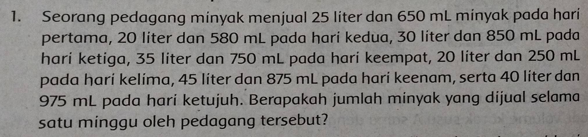 Seorang pedagang minyak menjual 25 liter dan 650 mL minyak pada hari 
pertama, 20 líter dan 580 mL pada harí kedua, 30 liter dan 850 mL pada 
hari ketiga, 35 liter dan 750 mL pada hari keempat, 20 liter dan 250 mL
pada harí kelíma, 45 líter dan 875 mL pada harí keenam, serta 40 líter dan
975 mL pada hari ketujuh. Berapakah jumlah minyak yang dijual selama 
satu minggu oleh pedagang tersebut?