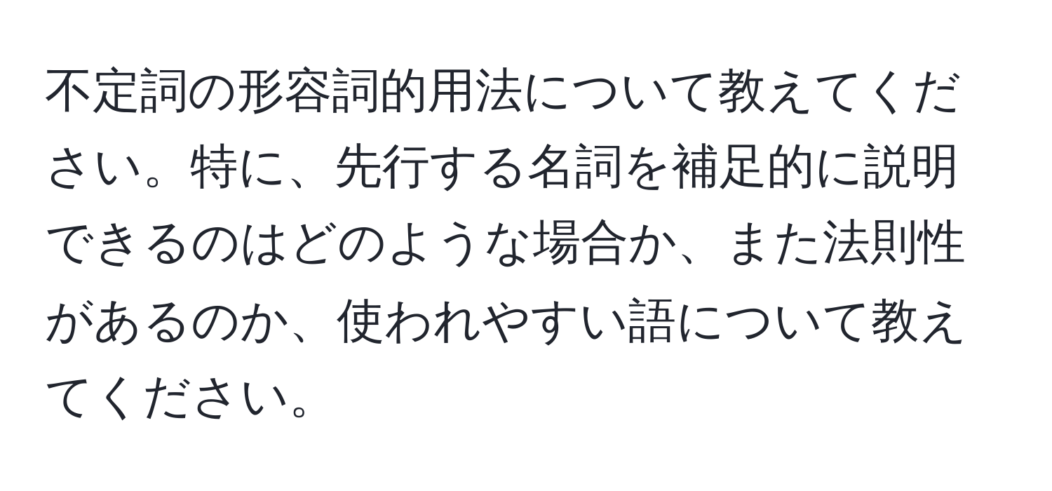 不定詞の形容詞的用法について教えてください。特に、先行する名詞を補足的に説明できるのはどのような場合か、また法則性があるのか、使われやすい語について教えてください。