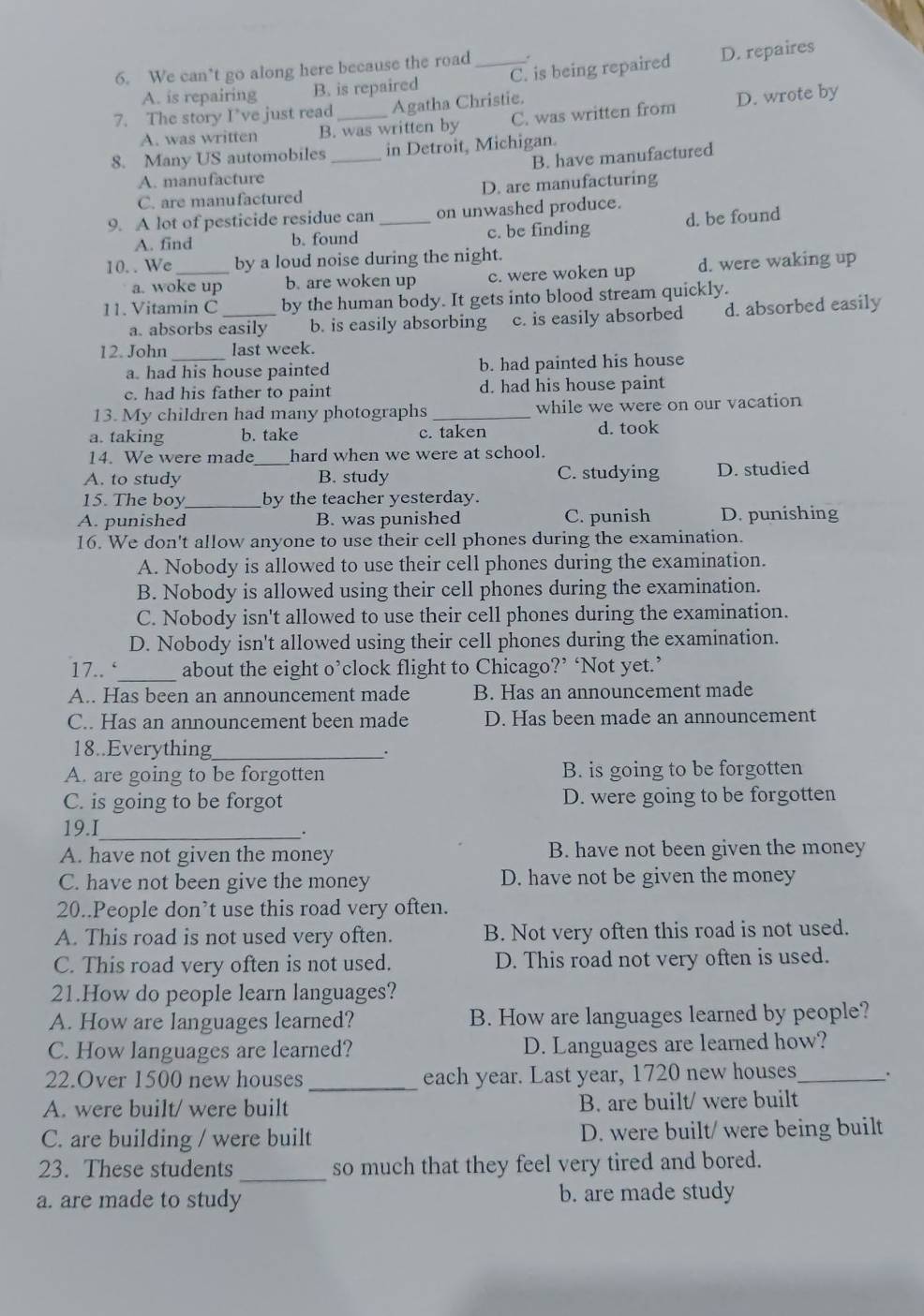 We can’t go along here because the road_ .
A. is repairing B. is repaired C. is being repaired D. repaires
7. The story I’ve just read_ Agatha Christie.
A. was written B. was written by C. was written from D. wrote by
8. Many US automobiles _in Detroit, Michigan.
B. have manufactured
A. manufacture
C. are manufactured D. are manufacturing
9. A lot of pesticide residue can _on unwashed produce.
A. find b. found c. be finding d. be found
10. . We _by a loud noise during the night.
a. woke up b. are woken up c. were woken up d. were waking up
11. Vitamin C _by the human body. It gets into blood stream quickly.
a. absorbs easily b. is easily absorbing c. is easily absorbed d. absorbed easily
12. John _last week.
a. had his house painted b. had painted his house
c. had his father to paint d. had his house paint
13. My children had many photographs _while we were on our vacation
a. taking b. take c. taken d. took
14. We were made hard when we were at school.
A. to study _B. study C. studying D. studied
15. The boy_ by the teacher yesterday.
A. punished B. was punished C. punish D. punishing
16. We don't allow anyone to use their cell phones during the examination.
A. Nobody is allowed to use their cell phones during the examination.
B. Nobody is allowed using their cell phones during the examination.
C. Nobody isn't allowed to use their cell phones during the examination.
D. Nobody isn't allowed using their cell phones during the examination.
17.. ‘_ about the eight o’clock flight to Chicago?’ ‘Not yet.’
A.. Has been an announcement made B. Has an announcement made
C.. Has an announcement been made D. Has been made an announcement
18..Everything_
.
A. are going to be forgotten B. is going to be forgotten
C. is going to be forgot D. were going to be forgotten
19.I_ .
A. have not given the money B. have not been given the money
C. have not been give the money D. have not be given the money
20..People don’t use this road very often.
A. This road is not used very often. B. Not very often this road is not used.
C. This road very often is not used. D. This road not very often is used.
21.How do people learn languages?
A. How are languages learned? B. How are languages learned by people?
C. How languages are learned? D. Languages are learned how?
22.Over 1500 new houses _each year. Last year, 1720 new houses_
A. were built/ were built B. are built/ were built
C. are building / were built D. were built/ were being built
23. These students _so much that they feel very tired and bored.
a. are made to study b. are made study