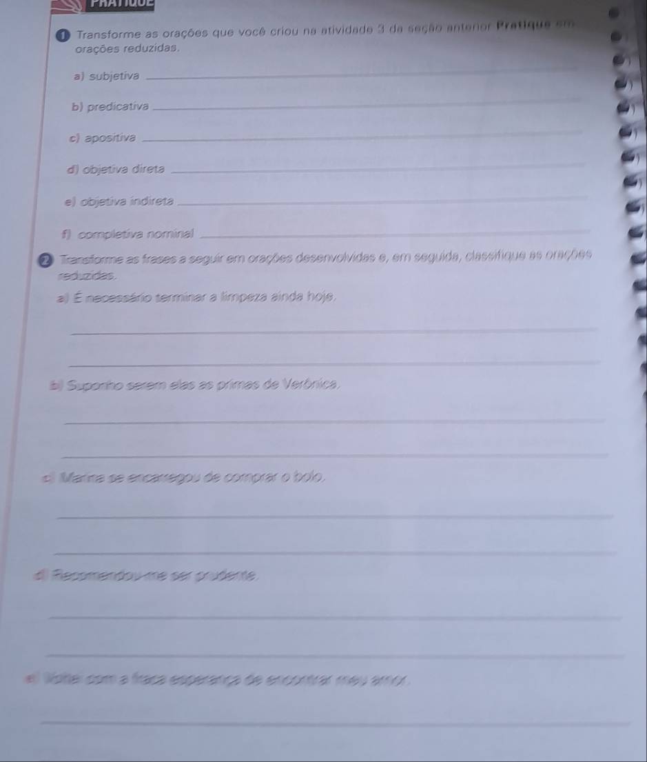 Transforme as orações que você criou na atividade 3 da seção antenor Pratique em 
orações reduzidas. 
a) subjetiva 
_ 
b) predicativa 
_ 
c) apositiva 
_ 
d) objetiva direta 
_ 
e) objetiva indireta 
_ 
f) completiva nominal 
_ 
② Transforme as frases a seguir em orações desenvolvidas e, em seguida, classifique as orações 
reduzidas 
a) É necessário terminar a limpeza ainda hoje, 
_ 
_ 
bl Suponho serem elas as primas de Verônica, 
_ 
_ 
cl Marina se encarregou de comprar o bolo. 
_ 
_ 
d) Recomendou me ser prudente. 
_ 
_ 
el oher com a fraça esperança de encontrar meu amor . 
_