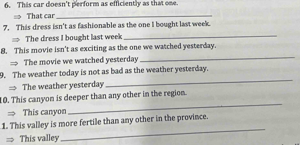 This car doesn’t perform as efficiently as that one. 
That car_ 
7. This dress isn’t as fashionable as the one I bought last week. 
The dress I bought last week_ 
8. This movie isn’t as exciting as the one we watched yesterday. 
The movie we watched yesterday 
_ 
9. The weather today is not as bad as the weather yesterday. 
The weather yesterday 
_ 
_ 
10. This canyon is deeper than any other in the region. 
This canyon 
1. This valley is more fertile than any other in the province. 
This valley 
_