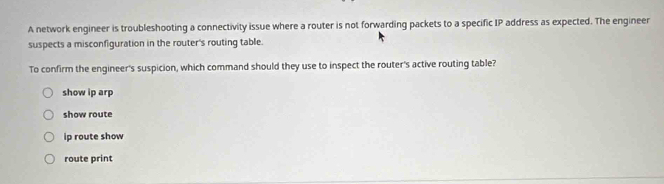 A network engineer is troubleshooting a connectivity issue where a router is not forwarding packets to a specific IP address as expected. The engineer
suspects a misconfiguration in the router's routing table.
To confirm the engineer's suspicion, which command should they use to inspect the router's active routing table?
show ip arp
show route
ip route show
route print