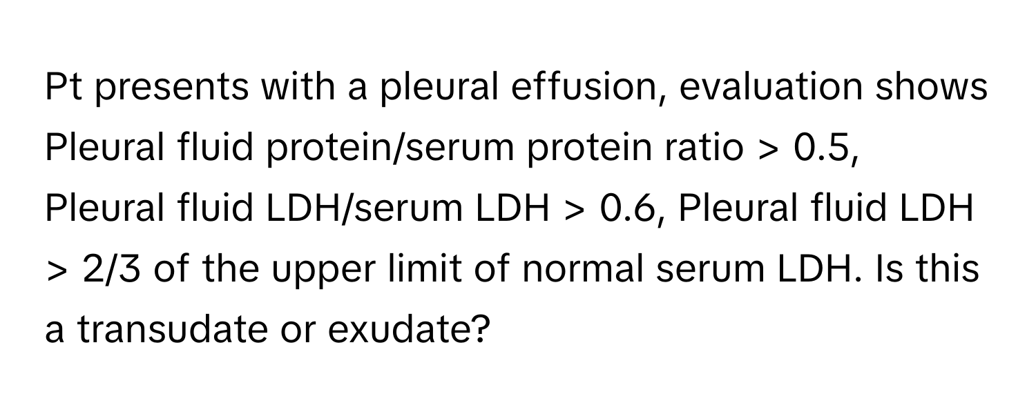 Pt presents with a pleural effusion, evaluation shows Pleural fluid protein/serum protein ratio > 0.5, Pleural fluid LDH/serum LDH > 0.6, Pleural fluid LDH > 2/3 of the upper limit of normal serum LDH. Is this a transudate or exudate?