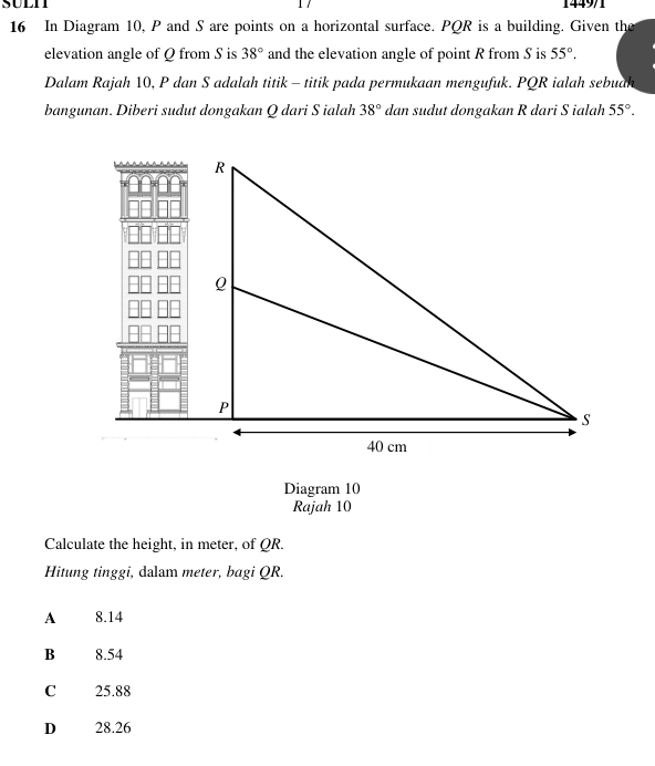 SULI 1449/1
16 In Diagram 10, P and S are points on a horizontal surface. PQR is a building. Given the
elevation angle of Q from S is 38° and the elevation angle of point R from S is 55°. 
Dalam Rajah 10, P dan S adalah titik - titik pada permukaan mengufuk. PQR ialah sebuah
bangunan. Diberi sudut dongakan Q dari S ialah 38° dan sudut dongakan R dari S ialah 55°. 
Diagram 10
Rajah 10
Calculate the height, in meter, of QR.
Hitung tinggi, dalam meter, bagi QR.
A 8.14
B 8.54
C 25.88
D 28.26