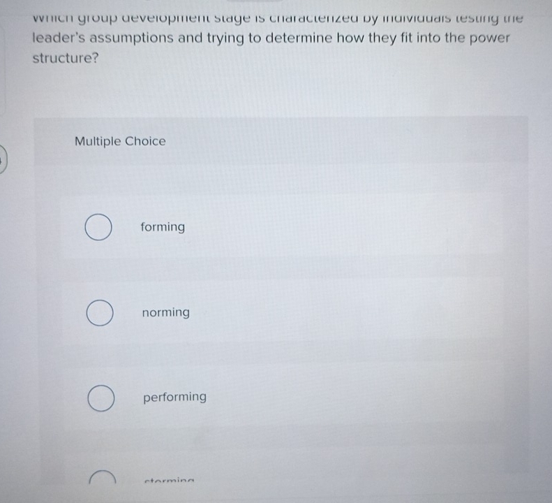 which group development stage is characterized by individuals testing the
leader's assumptions and trying to determine how they fit into the power
structure?
Multiple Choice
forming
norming
performing