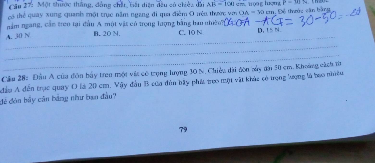 Cầu 27: Một thước thẳng, đồng chắt, tiết diện đều có chiều dài AB=100cm , trọng lượng P=30N
có thể quay xung quanh một trục nằm ngang đi qua điểm O trên thước với OA=30cm , Để thước cân bằng
nằm ngang, cần treo tại đầu A một vật có trọng lượng bằng bao nhiêu?_
_
A. 30 N. C. 10 N. D. 15 N.
B. 20 N.
_
_
Câu 28: Đầu A của đòn bầy treo một vật có trọng lượng 30 N. Chiều dài đòn bẩy dài 50 cm. Khoảng cách từ
đầu A đến trục quay O là 20 cm. Vậy đầu B của đòn bầy phải treo một vật khác có trọng lượng là bao nhiêu
đề đòn bầy cân bằng như ban đầu?
79