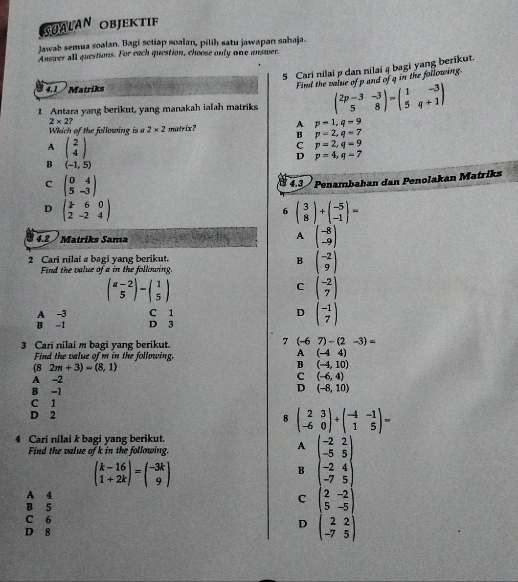 SUALAN OBJEKTIF
Jawab semua soalan. Bagi setiap soalan, pilih satu jawapan sahaja.
Answer all questions. For each question, choose only one answer.
5 Cari nilai p dan nilai q bagi yang berikut.
4.1   Matriks
Find the value of p and of q in the following.
1 Antara yang berikut, yang manakah ialah matriks
beginpmatrix 2p-3&-3 5&8endpmatrix =beginpmatrix 1&-3 5&q+1endpmatrix
2* 2?
A p=1,q=9
Which of the following is a 2* 2 matrix?
B p=2,q=7
A beginpmatrix 2 4endpmatrix
C p=2,q=9
D p=4,q=7
B (-1,5)
C beginpmatrix 0&4 5&-3endpmatrix
4.3 / Penambahan dan Penolakan Matriks
D beginpmatrix 7&6&0 2&-2&4endpmatrix
6 beginpmatrix 3 8endpmatrix +beginpmatrix -5 -1endpmatrix =
4.2 / Matriks Sama
A beginpmatrix -8 -9endpmatrix
2 Cari nilai  bagi yang berikut.
B beginpmatrix -2 9endpmatrix
Find the value of a in the following.
beginpmatrix a-2 5endpmatrix =beginpmatrix 1 5endpmatrix
C beginpmatrix -2 7endpmatrix
A -3 C 1 D beginpmatrix -1 7endpmatrix
B -1 D 3
3 Cari nilai m bagi yang berikut.
7 (-67)-(2-3)=
Find the value of m in the following.
A (-44)
(8 2m+3)=(8,1) B (-4,10)
A -2
C (-6,4)
B -1
D (-8,10)
C 1
D 2
8 beginpmatrix 2&3 -6&0endpmatrix +beginpmatrix -4&-1 1&5endpmatrix =
4 Cari nilai k bagi yang berikut.
Find the value of k in the following.
A
beginpmatrix k-16 1+2kendpmatrix =beginpmatrix -3k 9endpmatrix
B beginpmatrix -2&2 -5&5 -2&4 -7&5endpmatrix
A 4
C beginpmatrix 2&-2 5&-5endpmatrix
B 5
C 6
D beginpmatrix 2&2 -7&5endpmatrix
D 8