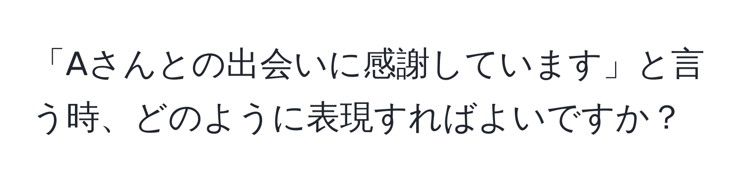 「Aさんとの出会いに感謝しています」と言う時、どのように表現すればよいですか？