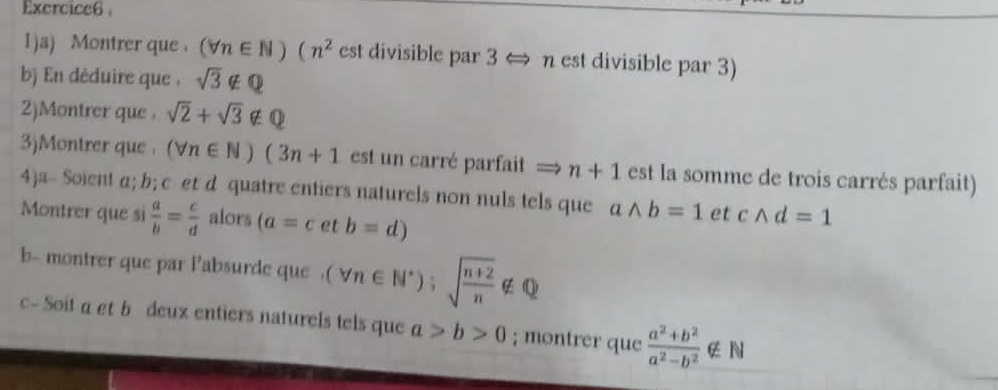 1)a) Montrer que (forall n∈ N)(n^2 est divisible par 3 ⇔ n est divisible par 3) 
b) En déduire que , sqrt(3)∉ Q
2)Montrer que , sqrt(2)+sqrt(3)∉ Q
3)Montrer que (forall n∈ N)(3n+1 est un carré parfait = n+1 est la somme de trois carrés parfait) 
4)a- Soient α; b; c et d quatre entiers naturels non nuls tels que awedge b=1 et cwedge d=1
Montrer que sì  a/b = c/d  alors (a=cetb=d)
b- montrer que par labsurde que . (forall n∈ N^*);sqrt(frac n+2)n∉ Q
c- Soit a et b deux entiers naturels tels que a>b>0; montrer que  (a^2+b^2)/a^2-b^2  ∉ N