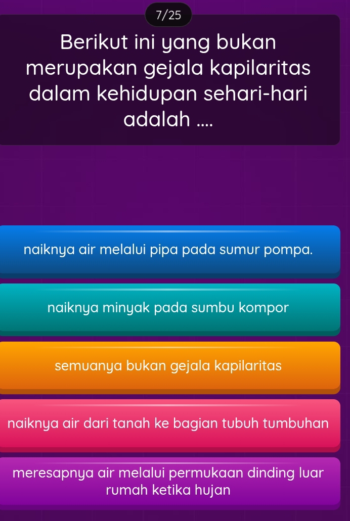 7/25
Berikut ini yang bukan
merupakan gejala kapilaritas
dalam kehidupan sehari-hari
adalah ....
naiknya air melalui pipa pada sumur pompa.
naiknya minyak pada sumbu kompor
semuanya bukan gejala kapilaritas
naiknya air dari tanah ke bagian tubuh tumbuhan
meresapnya air melalui permukaan dinding luar
rumah ketika hujan