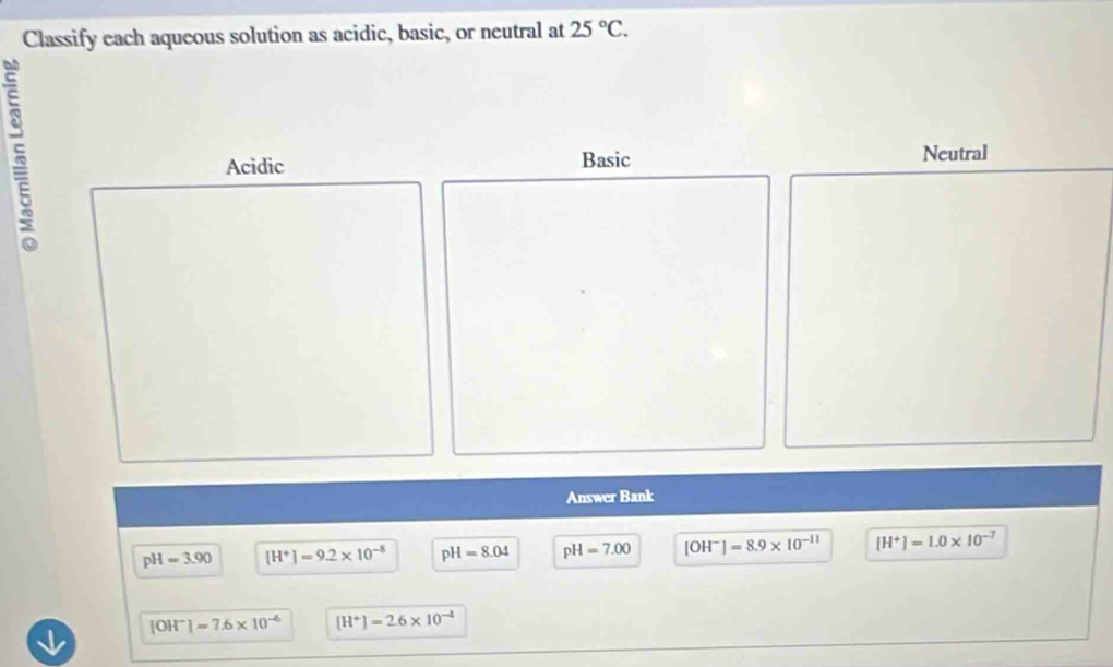 Classify each aqueous solution as acidic, basic, or neutral at 25°C.
Acidic Basic Neutral
Answer Bank
pH=3.90 [H^+]=9.2* 10^(-8) pH=8.04 pH=7.00 [OH^-]=8.9* 10^(-11) [H^+]=1.0* 10^(-7)
[OH^-]=7.6* 10^(-6) [H^+]=2.6* 10^(-4)