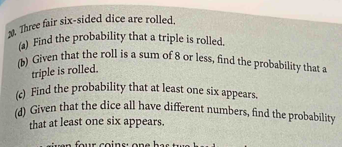 Three fair six-sided dice are rolled. 
(a) Find the probability that a triple is rolled. 
(b) Given that the roll is a sum of 8 or less, find the probability that a 
triple is rolled. 
(c) Find the probability that at least one six appears. 
(d) Given that the dice all have different numbers, find the probability 
that at least one six appears.