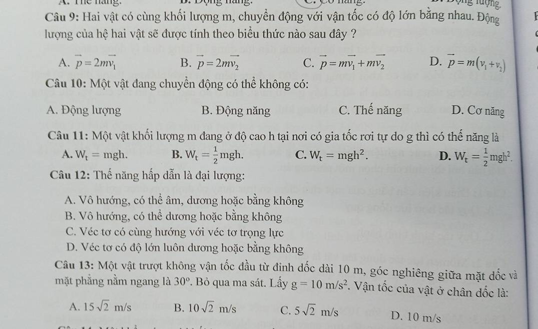 The nang.
Câu 9: Hai vật có cùng khối lượng m, chuyển động với vận tốc có độ lớn bằng nhau. Động
lượng của hệ hai vật sẽ được tính theo biểu thức nào sau đây ?
A. vector p=2mvector v_1 B. vector p=2mvector v_2 C. vector p=mvector v_1+mvector v_2 D. vector p=m(v_1+v_2)
Câu 10: Một vật đang chuyển động có thể không có:
A. Động lượng B. Động năng C. Thế năng D. Cơ năng
Câu 11: Một vật khối lượng m đang ở độ cao h tại nơi có gia tốc rơi tự do g thì có thế năng là
A. W_t=mgh. B. W_t= 1/2 mgh. C. W_t=mgh^2. D. W_t= 1/2 mgh^2.
Câu 12: Thế năng hấp dẫn là đại lượng:
A. Vô hướng, có thể âm, dương hoặc bằng không
B. Vô hướng, có thể dương hoặc bằng không
C. Véc tơ có cùng hướng với véc tơ trọng lực
D. Véc tơ có độ lớn luôn dương hoặc bằng không
Câu 13: Một vật trượt không vận tốc đầu từ định dốc dài 10 m, góc nghiêng giữa mặt dốc và
mặt phẳng nằm ngang là 30°. Bỏ qua ma sát. Lấy g=10m/s^2. Vận tốc của vật ở chân dốc là:
A. 15sqrt(2)m/s B. 10sqrt(2)m/s C. 5sqrt(2)m/s D. 10 m/s