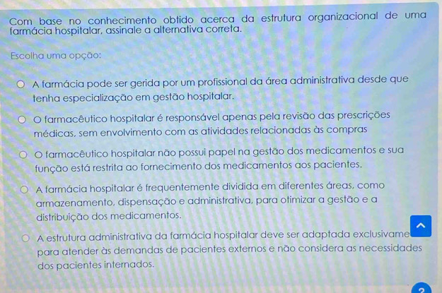 Com base no conhecimento obtido acerca da estrutura organizacional de uma
farmácia hospitalar, assinale a alternativa correta.
Escolha uma opção:
A farmácia pode ser gerida por um profissional da área administrativa desde que
tenha especialização em gestão hospitalar.
O farmacêutico hospitalar é responsável apenas pela revisão das prescrições
médicas, sem envolvimento com as atividades relacionadas às compras
O farmacêutico hospitalar não possui papel na gestão dos medicamentos e sua
função está restrita ao fornecimento dos medicamentos aos pacientes.
A farmácia hospitalar é frequentemente dividida em diferentes áreas, como
armazenamento, dispensação e administrativa, para otimizar a gestão e a
distribuição dos medicamentos.
A estrutura administrativa da farmácia hospitalar deve ser adaptada exclusivame
para atender às demandas de pacientes externos e não considera as necessidades
dos pacientes internados.